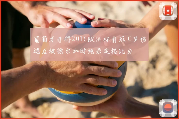 葡萄牙夺得2016欧洲杯首冠 C罗伤退后埃德尔加时绝杀定格比分