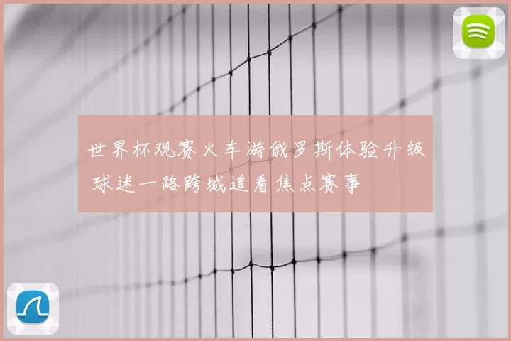 世界杯观赛火车游俄罗斯体验升级 球迷一路跨城追看焦点赛事
