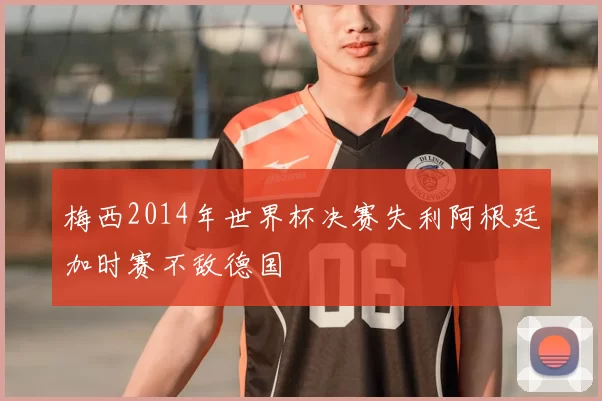 梅西2014年世界杯决赛失利阿根廷加时赛不敌德国