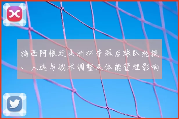 梅西阿根廷美洲杯夺冠后球队轮换、人选与战术调整及体能管理影响
