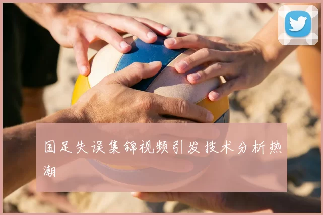 国足失误集锦视频引发技术分析热潮
