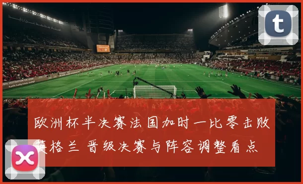 欧洲杯半决赛法国加时一比零击败英格兰 晋级决赛与阵容调整看点