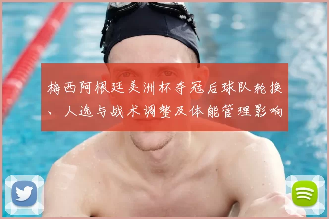 梅西阿根廷美洲杯夺冠后球队轮换、人选与战术调整及体能管理影响