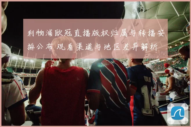 利物浦欧冠直播版权归属与转播安排公布 观看渠道与地区差异解析