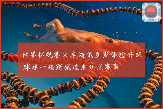 世界杯观赛火车游俄罗斯体验升级 球迷一路跨城追看焦点赛事