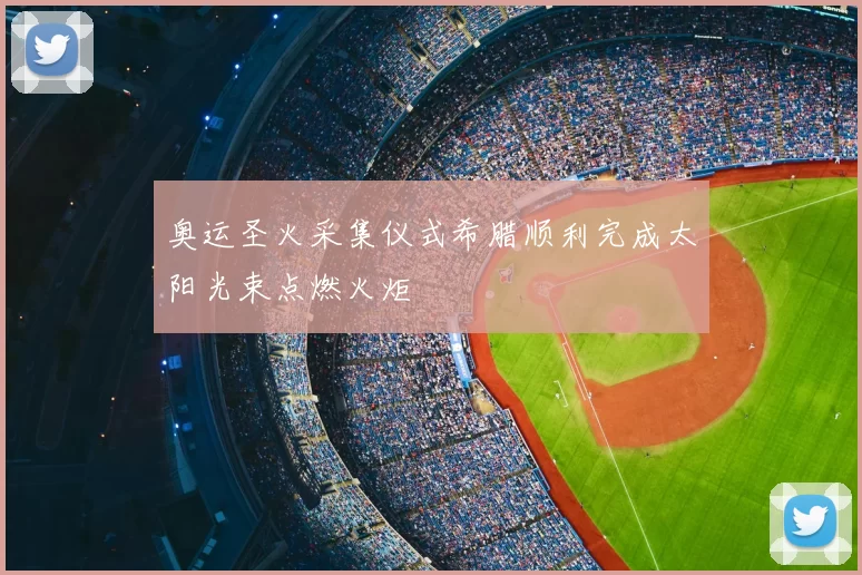 奥运圣火采集仪式希腊顺利完成太阳光束点燃火炬