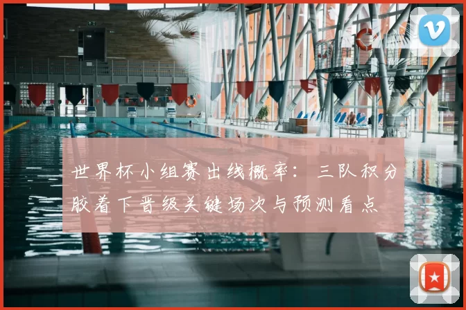 世界杯小组赛出线概率：三队积分胶着下晋级关键场次与预测看点