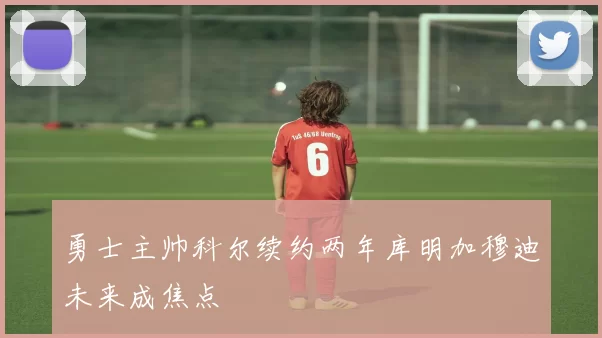 勇士主帅科尔续约两年库明加穆迪未来成焦点