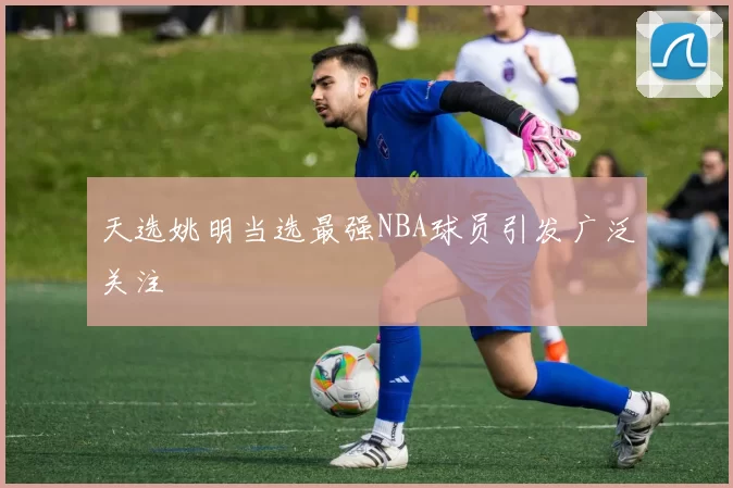 天选姚明当选最强NBA球员引发广泛关注