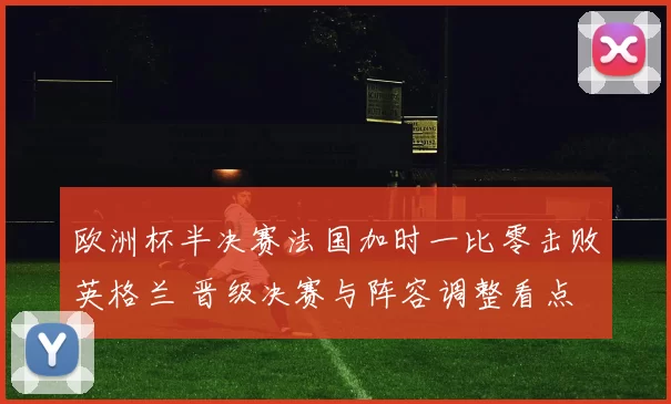 欧洲杯半决赛法国加时一比零击败英格兰 晋级决赛与阵容调整看点