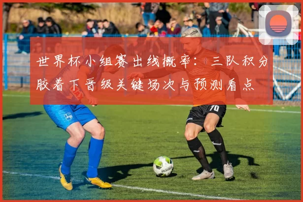 世界杯小组赛出线概率：三队积分胶着下晋级关键场次与预测看点