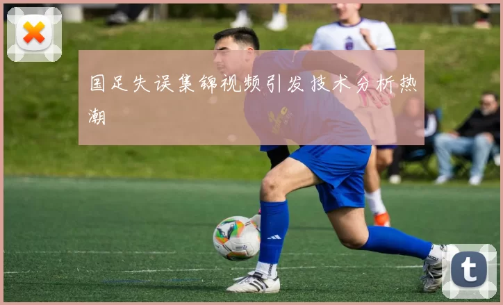 国足失误集锦视频引发技术分析热潮